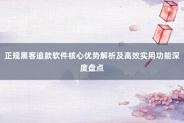 正规黑客追款软件核心优势解析及高效实用功能深度盘点