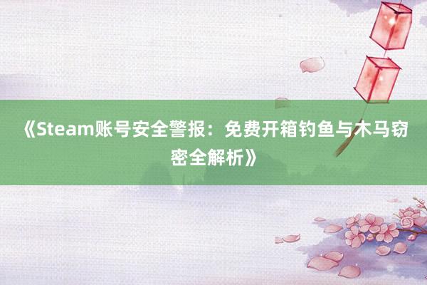 《Steam账号安全警报：免费开箱钓鱼与木马窃密全解析》