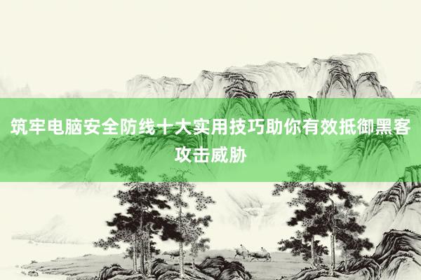 筑牢电脑安全防线十大实用技巧助你有效抵御黑客攻击威胁