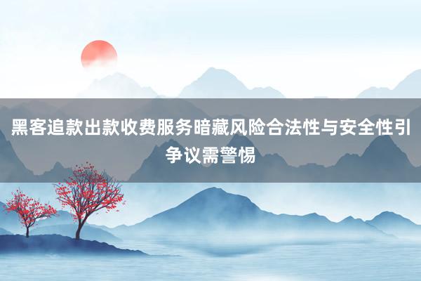 黑客追款出款收费服务暗藏风险合法性与安全性引争议需警惕